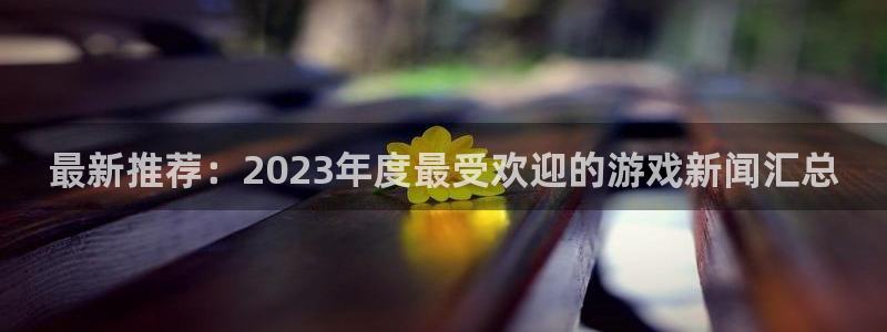 多彩娱乐平台负责人：最新推荐：2023年度最受欢迎的游戏新闻